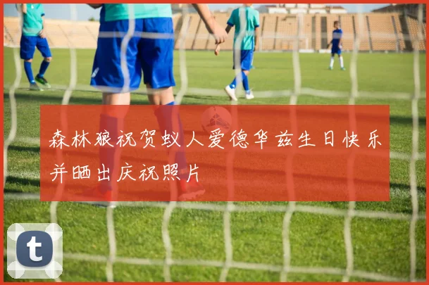 森林狼祝贺蚁人爱德华兹生日快乐并晒出庆祝照片
