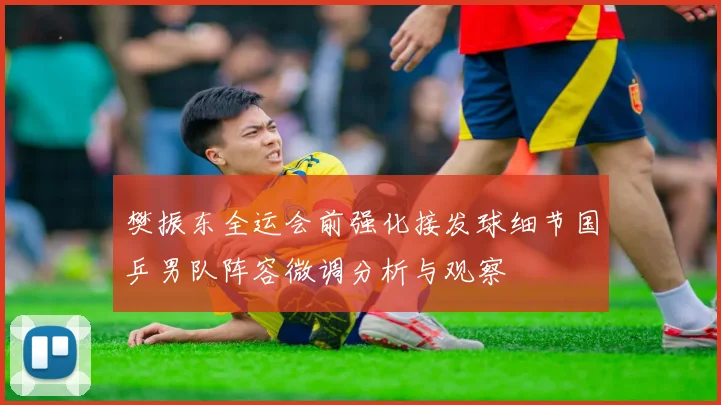 樊振东全运会前强化接发球细节国乒男队阵容微调分析与观察