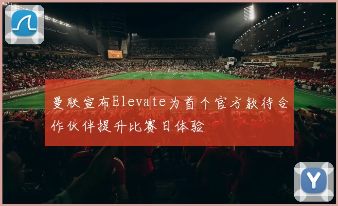 曼联宣布Elevate为首个官方款待合作伙伴提升比赛日体验