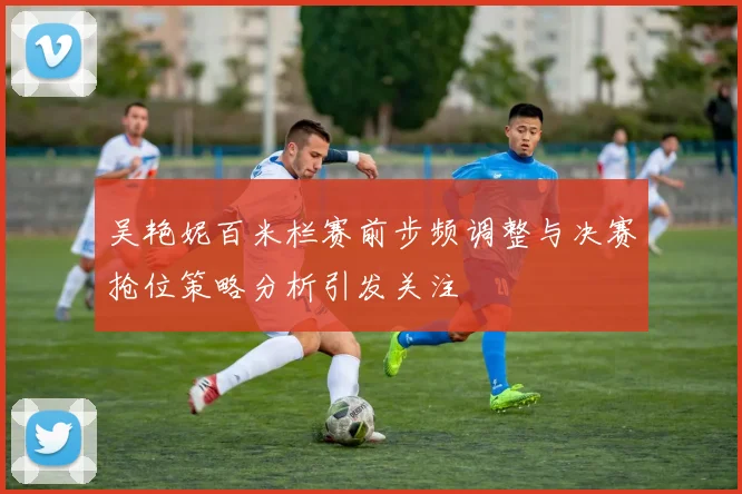 吴艳妮百米栏赛前步频调整与决赛抢位策略分析引发关注