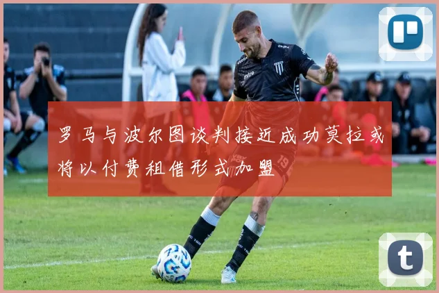 罗马与波尔图谈判接近成功莫拉或将以付费租借形式加盟