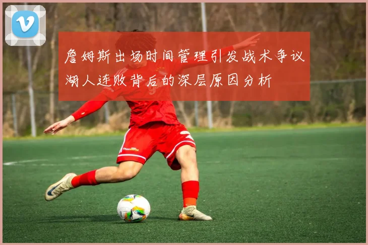 詹姆斯出场时间管理引发战术争议湖人连败背后的深层原因分析