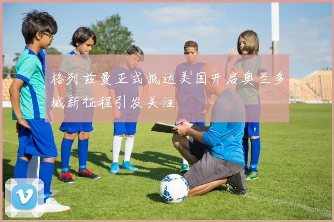 格列兹曼正式抵达美国开启奥兰多城新征程引发关注