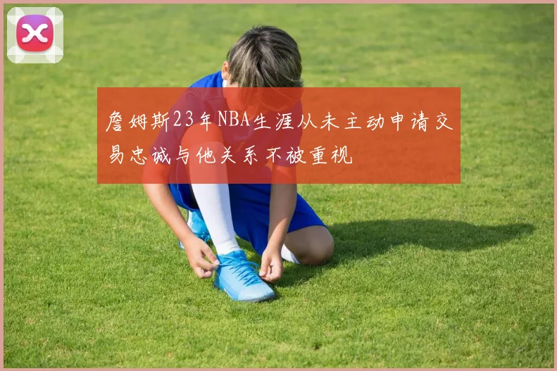詹姆斯23年NBA生涯从未主动申请交易忠诚与他关系不被重视