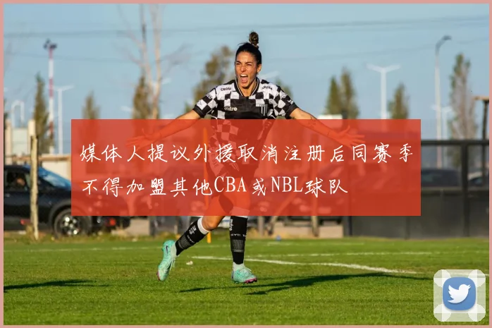 媒体人提议外援取消注册后同赛季不得加盟其他CBA或NBL球队