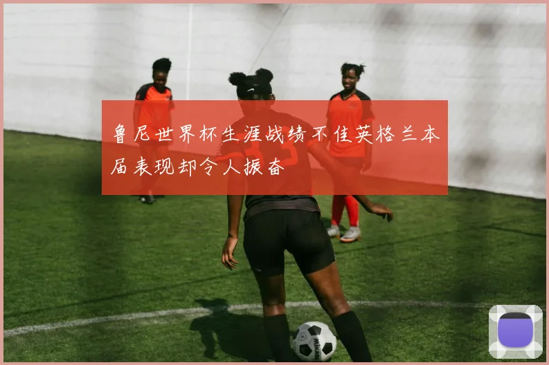 鲁尼世界杯生涯战绩不佳英格兰本届表现却令人振奋