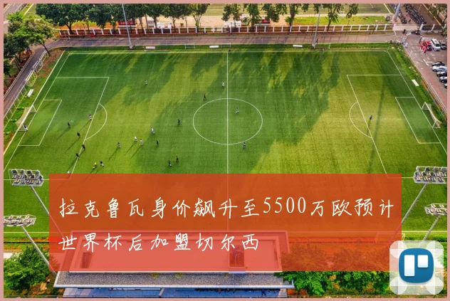 拉克鲁瓦身价飙升至5500万欧预计世界杯后加盟切尔西