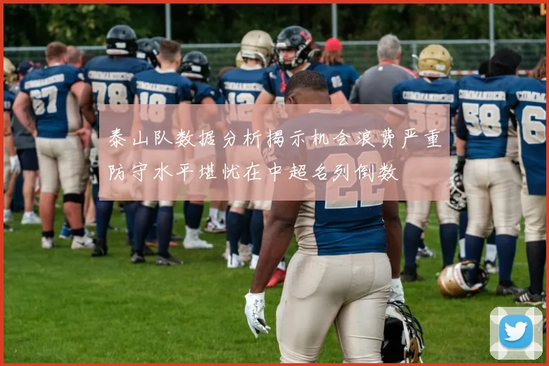 泰山队数据分析揭示机会浪费严重防守水平堪忧在中超名列倒数