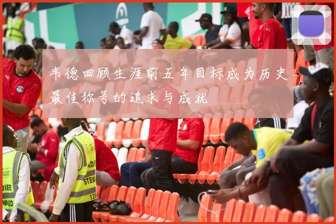 韦德回顾生涯前五年目标成为历史最佳称号的追求与成就