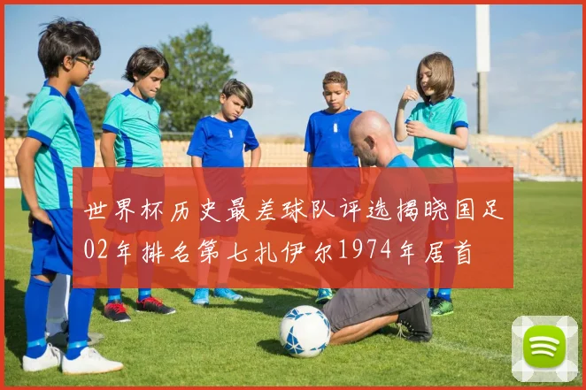 世界杯历史最差球队评选揭晓国足02年排名第七扎伊尔1974年居首