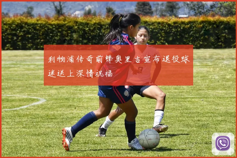 利物浦传奇前锋奥里吉宣布退役球迷送上深情祝福