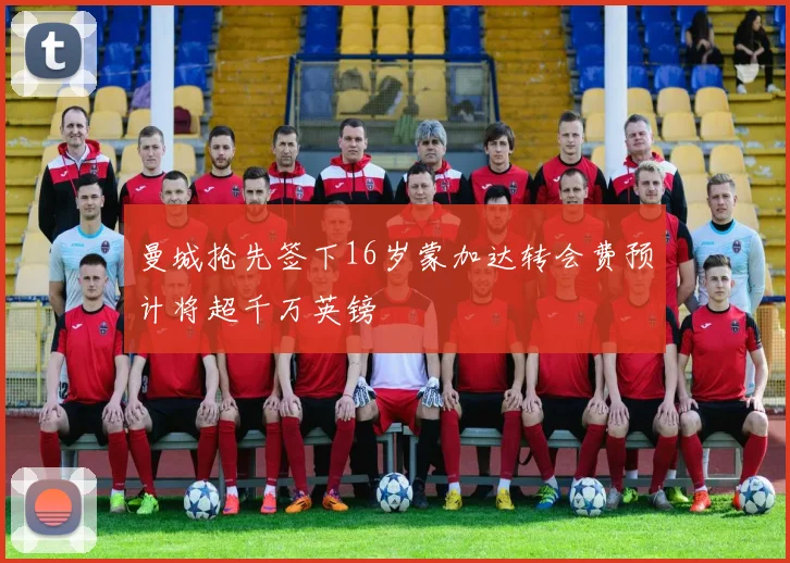曼城抢先签下16岁蒙加达转会费预计将超千万英镑