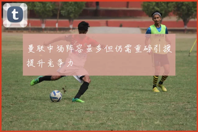 曼联中场阵容虽多但仍需重磅引援提升竞争力