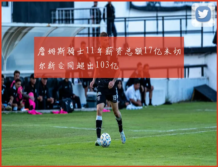 詹姆斯骑士11年薪资总额17亿米切尔新合同超出103亿