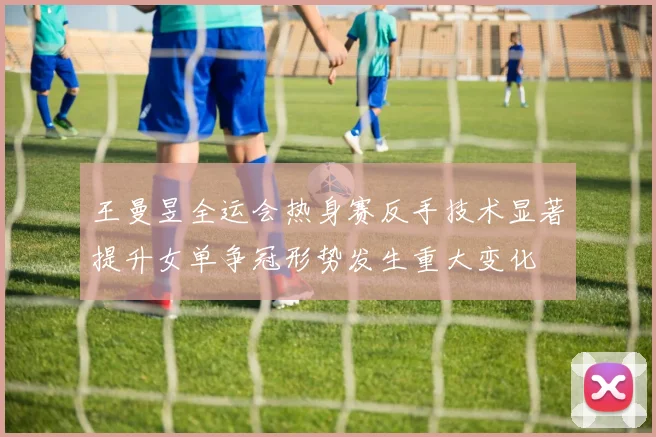 王曼昱全运会热身赛反手技术显著提升女单争冠形势发生重大变化