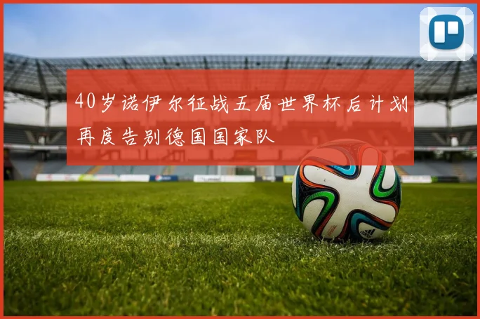 40岁诺伊尔征战五届世界杯后计划再度告别德国国家队