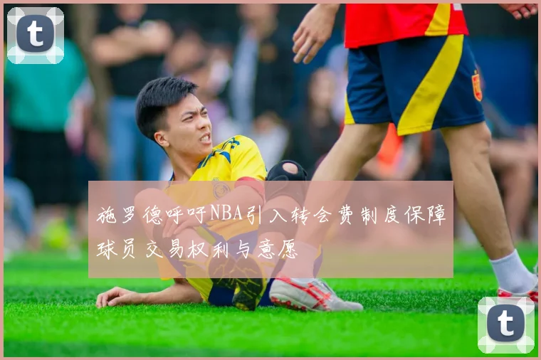 施罗德呼吁NBA引入转会费制度保障球员交易权利与意愿
