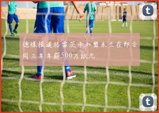 德媒报道格雷茨卡加盟米兰在即合同三年年薪500万欧元
