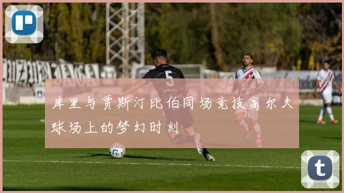 库里与贾斯汀比伯同场竞技高尔夫球场上的梦幻时刻