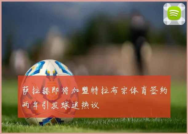 萨拉赫即将加盟特拉布宗体育签约两年引发球迷热议